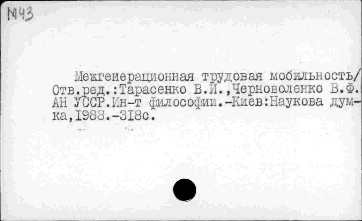 ﻿N43
Межгенерационная трудовая мобильность/ Отв.ред.:Тарасенко В.И.»Черноволенко В.Ф. АН УССР.Ин-т философии.-Киев:Наукова думка, 1988. -318с.